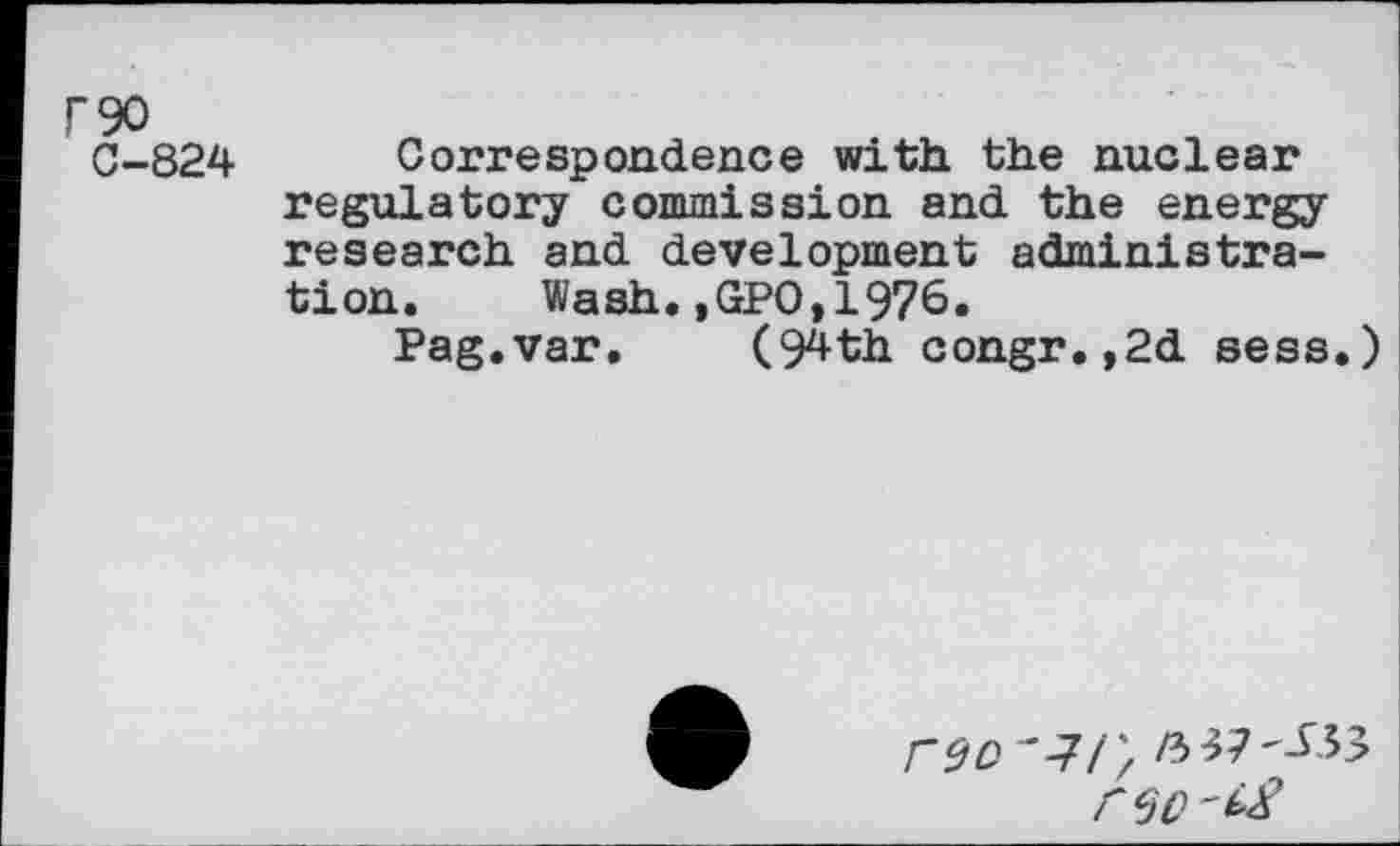 ﻿F90
C-824
Correspondence with the nuclear regulatory commission and the energy research and development administration. Wash.,GPO,1976.
Pag.var. (94th congr.,2d sess.)
rzc ■*-7/; /337^.33